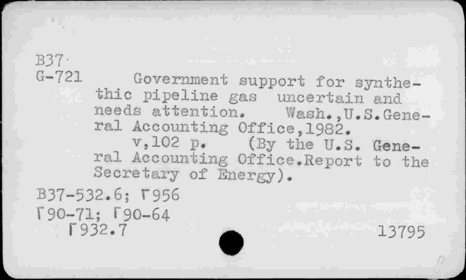 ﻿B37-
G-721	. Government support for synthe-
thic pipeline gas uncertain and needs attention.	Wash.,U.S.Gene-
ral Accounting Office,1982.
v,102 p. (By the U.S. General Accounting Office.Report to the Secretary of Energy).
B37-532.6; T956
T90-71; i‘90-64
T932.7	13795